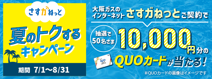 さすガねっと 夏のトクするキャンペーン 期間 7/1〜8/31 大阪ガスのインターネットさすガねっとご契約で 抽選で50名さま10,000円分のQUOカードが当たる！ ※QUOカードの画像はイメージです