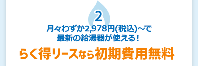 2 月々わずか2,978円（税込）〜で最新の給湯器が使える！　らく得リースなら初期費用無料