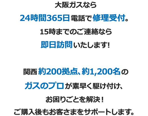 大阪ガスなら24時間365日電話で修理受付。15時までのご連絡なら即日訪問いたします！ 関西約200拠点、約1,200名のガスのプロが素早く駆け付け、お困りごとを解決！ご購入後もお客さまをサポートします。
