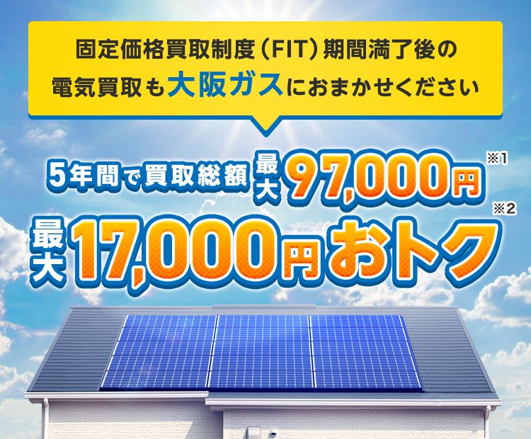 固定価格買取制度（FIT）期間満了後の電気買取も大阪ガスにおまかせください 5年間で買取総額最大97,000円※1 最大17,000円おトク※2