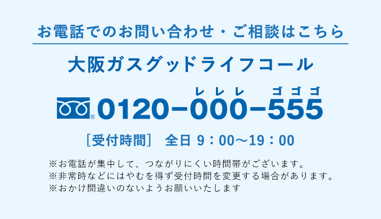 お電話でのお問い合わせ・ご相談はこちら大阪ガスグッドライフコール0120−000−555レレレゴゴゴ [受付時間] 全日 9：00〜19：00※お電話が集中して、つながりにくい時間帯がございます。※非常時などにはやむを得ず受付時間を変更する場合があります。※おかけ間違いのないようお願いいたします