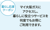 暮らし応援クーポン マイ大阪ガスにアクセスし、暮らしに役立つサービスを何度でもお得にご利用できます。