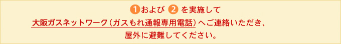 1および2を実施して大阪ガス（ガスもれ通報専用電話）へご連絡いただき、屋外に避難してください。