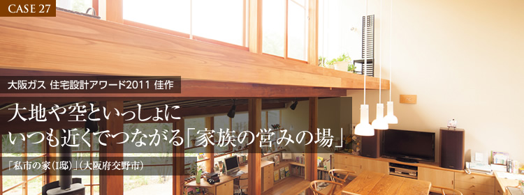 【CASE 27】大阪ガス 住宅設計アワード2011 佳作　大地や空といっしょにいつも近くでつながる「家族の営みの場」　「私市の家（I邸）」（大阪府交野市）
